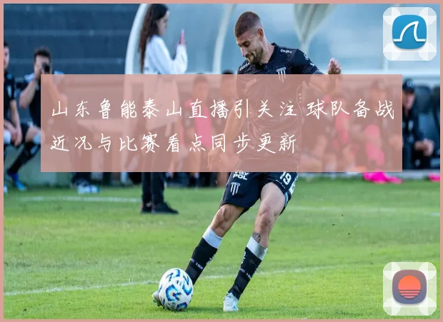山东鲁能泰山直播引关注 球队备战近况与比赛看点同步更新
