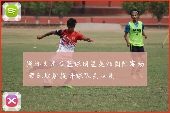 斯洛文尼亚篮球明星亮相国际赛场 带队取胜提升球队关注度