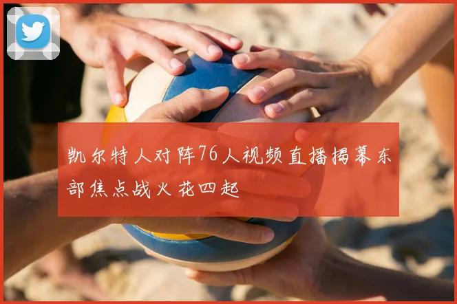 凯尔特人对阵76人视频直播揭幕东部焦点战火花四起
